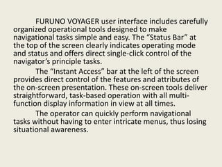 FURUNO VOYAGER user interface includes carefully
organized operational tools designed to make
navigational tasks simple and easy. The “Status Bar” at
the top of the screen clearly indicates operating mode
and status and offers direct single-click control of the
navigator’s principle tasks.
The “Instant Access” bar at the left of the screen
provides direct control of the features and attributes of
the on-screen presentation. These on-screen tools deliver
straightforward, task-based operation with all multi-
function display information in view at all times.
The operator can quickly perform navigational
tasks without having to enter intricate menus, thus losing
situational awareness.
 
