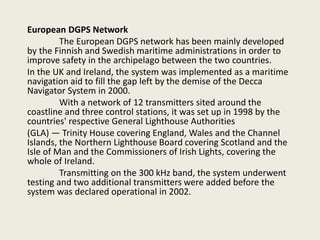 European DGPS Network
The European DGPS network has been mainly developed
by the Finnish and Swedish maritime administrations in order to
improve safety in the archipelago between the two countries.
In the UK and Ireland, the system was implemented as a maritime
navigation aid to fill the gap left by the demise of the Decca
Navigator System in 2000.
With a network of 12 transmitters sited around the
coastline and three control stations, it was set up in 1998 by the
countries' respective General Lighthouse Authorities
(GLA) — Trinity House covering England, Wales and the Channel
Islands, the Northern Lighthouse Board covering Scotland and the
Isle of Man and the Commissioners of Irish Lights, covering the
whole of Ireland.
Transmitting on the 300 kHz band, the system underwent
testing and two additional transmitters were added before the
system was declared operational in 2002.
 