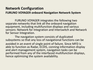 Network Configuration
FURUNO VOYAGER onboard Navigation Network System
FURUNO VOYAGER integrates the following two
separate networks that link all the onboard navigation
equipment, including multifunction displays and various
sensors: Network for Integration and Interswitch and Network
for Sensor Integration.
The navigation system consists of duplicated
subsystems so that any loss of navigational functions can be
avoided in an event of single point of failure. Since MFD is
able to function as Radar, ECDIS, conning information display
and alert management system, navigation tasks can be
performed from any of the interfaced multifunction displays,
hence optimizing the system availability.
 