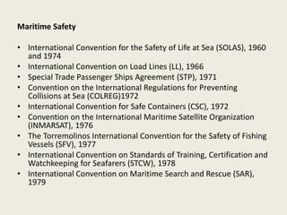 Maritime Safety
• International Convention for the Safety of Life at Sea (SOLAS), 1960
and 1974
• International Convention on Load Lines (LL), 1966
• Special Trade Passenger Ships Agreement (STP), 1971
• Convention on the International Regulations for Preventing
Collisions at Sea (COLREG)1972
• International Convention for Safe Containers (CSC), 1972
• Convention on the International Maritime Satellite Organization
(INMARSAT), 1976
• The Torremolinos International Convention for the Safety of Fishing
Vessels (SFV), 1977
• International Convention on Standards of Training, Certification and
Watchkeeping for Seafarers (STCW), 1978
• International Convention on Maritime Search and Rescue (SAR),
1979
 