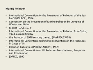 Marine Pollution
• International Convention for the Prevention of Pollution of the Sea
by Oil (OILPOL), 1954
• Convention on the Prevention of Marine Pollution by Dumping of
Wastes and Other
• Matter (LDC), 1972
• International Convention for the Prevention of Pollution from Ships,
1973, as modified by
• the Protocol of 1978 relating thereto (MARPOL73/78)
• International Convention Relating to Intervention on the High Seas
in Cases of Oil
• Pollution Casualties (INTERVENTION), 1969
• International Convention on Oil Pollution Preparedness, Response
and Cooperation
• (OPRC), 1990
 