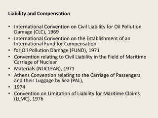 Liability and Compensation
• International Convention on Civil Liability for Oil Pollution
Damage (CLC), 1969
• International Convention on the Establishment of an
International Fund for Compensation
• for Oil Pollution Damage (FUND), 1971
• Convention relating to Civil Liability in the Field of Maritime
Carriage of Nuclear
• Materials (NUCLEAR), 1971
• Athens Convention relating to the Carriage of Passengers
and their Luggage by Sea (PAL),
• 1974
• Convention on Limitation of Liability for Maritime Claims
(LLMC), 1976
 