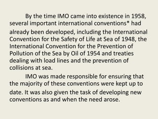 By the time IMO came into existence in 1958,
several important international conventions* had
already been developed, including the International
Convention for the Safety of Life at Sea of 1948, the
International Convention for the Prevention of
Pollution of the Sea by Oil of 1954 and treaties
dealing with load lines and the prevention of
collisions at sea.
IMO was made responsible for ensuring that
the majority of these conventions were kept up to
date. It was also given the task of developing new
conventions as and when the need arose.
 