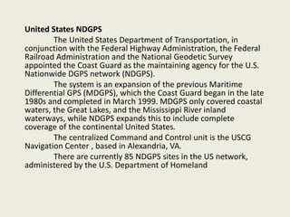 United States NDGPS
The United States Department of Transportation, in
conjunction with the Federal Highway Administration, the Federal
Railroad Administration and the National Geodetic Survey
appointed the Coast Guard as the maintaining agency for the U.S.
Nationwide DGPS network (NDGPS).
The system is an expansion of the previous Maritime
Differential GPS (MDGPS), which the Coast Guard began in the late
1980s and completed in March 1999. MDGPS only covered coastal
waters, the Great Lakes, and the Mississippi River inland
waterways, while NDGPS expands this to include complete
coverage of the continental United States.
The centralized Command and Control unit is the USCG
Navigation Center , based in Alexandria, VA.
There are currently 85 NDGPS sites in the US network,
administered by the U.S. Department of Homeland
 