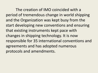 The creation of IMO coincided with a
period of tremendous change in world shipping
and the Organization was kept busy from the
start developing new conventions and ensuring
that existing instruments kept pace with
changes in shipping technology. It is now
responsible for 35 international conventions and
agreements and has adopted numerous
protocols and amendments.
 
