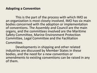 Adopting a Convention
This is the part of the process with which IMO as
an organization is most closely involved. IMO has six main
bodies concerned with the adoption or implementation
of conventions. The Assembly and Council are the main
organs, and the committees involved are the Maritime
Safety Committee, Marine Environment Protection
Committee, Legal Committee and the Facilitation
Committee.
Developments in shipping and other related
industries are discussed by Member States in these
bodies, and the need for a new convention or
amendments to existing conventions can be raised in any
of them.
 