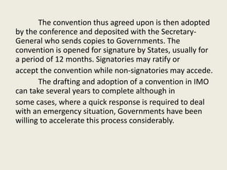 The convention thus agreed upon is then adopted
by the conference and deposited with the Secretary-
General who sends copies to Governments. The
convention is opened for signature by States, usually for
a period of 12 months. Signatories may ratify or
accept the convention while non-signatories may accede.
The drafting and adoption of a convention in IMO
can take several years to complete although in
some cases, where a quick response is required to deal
with an emergency situation, Governments have been
willing to accelerate this process considerably.
 
