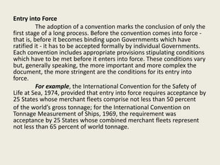 Entry into Force
The adoption of a convention marks the conclusion of only the
first stage of a long process. Before the convention comes into force -
that is, before it becomes binding upon Governments which have
ratified it - it has to be accepted formally by individual Governments.
Each convention includes appropriate provisions stipulating conditions
which have to be met before it enters into force. These conditions vary
but, generally speaking, the more important and more complex the
document, the more stringent are the conditions for its entry into
force.
For example, the International Convention for the Safety of
Life at Sea, 1974, provided that entry into force requires acceptance by
25 States whose merchant fleets comprise not less than 50 percent
of the world’s gross tonnage; for the International Convention on
Tonnage Measurement of Ships, 1969, the requirement was
acceptance by 25 States whose combined merchant fleets represent
not less than 65 percent of world tonnage.
 