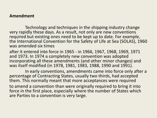 Amendment
Technology and techniques in the shipping industry change
very rapidly these days. As a result, not only are new conventions
required but existing ones need to be kept up to date. For example,
the International Convention for the Safety of Life at Sea (SOLAS), 1960
was amended six times
after it entered into force in 1965 - in 1966, 1967, 1968, 1969, 1971
and 1973. In 1974 a completely new convention was adopted
incorporating all these amendments (and other minor changes) and
was itself modified (in 1978, 1981, 1983, 1988, 1990 and 1991).
In early conventions, amendments came into force only after a
percentage of Contracting States, usually two thirds, had accepted
them. This normally meant that more acceptances were required
to amend a convention than were originally required to bring it into
force in the first place, especially where the number of States which
are Parties to a convention is very large.
 