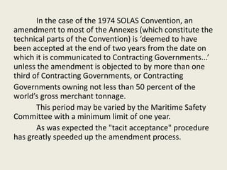 In the case of the 1974 SOLAS Convention, an
amendment to most of the Annexes (which constitute the
technical parts of the Convention) is ‘deemed to have
been accepted at the end of two years from the date on
which it is communicated to Contracting Governments...’
unless the amendment is objected to by more than one
third of Contracting Governments, or Contracting
Governments owning not less than 50 percent of the
world’s gross merchant tonnage.
This period may be varied by the Maritime Safety
Committee with a minimum limit of one year.
As was expected the "tacit acceptance" procedure
has greatly speeded up the amendment process.
 