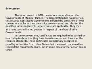 Enforcement
The enforcement of IMO conventions depends upon the
Governments of Member Parties. The Organization has no powers in
this respect. Contracting Governments enforce the provisions of IMO
conventions as far as their own ships are concerned and also set the
penalties for infringements, where these are applicable. They may
also have certain limited powers in respect of the ships of other
Governments.
In some conventions, certificates are required to be carried on
board ship to show that they have been inspected and have met the
required standards. These certificates are normally accepted as
proof by authorities from other States that the vessel concerned has
reached the required standard, but in some cases further action can be
taken.
 