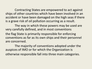 Contracting States are empowered to act against
ships of other countries which have been involved in an
accident or have been damaged on the high seas if there
is a grave risk of oil pollution occurring as a result.
The way in which these powers may be used are
very carefully defined, and in most conventions
the flag State is primarily responsible for enforcing
conventions as far as its own ships and their personnel
are concerned.
The majority of conventions adopted under the
auspices of IMO or for which the Organization is
otherwise responsible fall into three main categories.
 