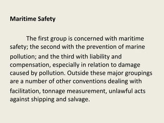 Maritime Safety
The first group is concerned with maritime
safety; the second with the prevention of marine
pollution; and the third with liability and
compensation, especially in relation to damage
caused by pollution. Outside these major groupings
are a number of other conventions dealing with
facilitation, tonnage measurement, unlawful acts
against shipping and salvage.
 