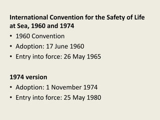 International Convention for the Safety of Life
at Sea, 1960 and 1974
• 1960 Convention
• Adoption: 17 June 1960
• Entry into force: 26 May 1965
1974 version
• Adoption: 1 November 1974
• Entry into force: 25 May 1980
 