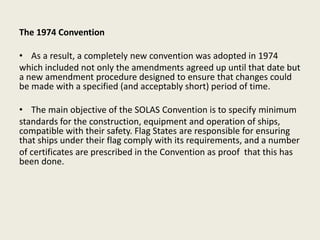 The 1974 Convention
• As a result, a completely new convention was adopted in 1974
which included not only the amendments agreed up until that date but
a new amendment procedure designed to ensure that changes could
be made with a specified (and acceptably short) period of time.
• The main objective of the SOLAS Convention is to specify minimum
standards for the construction, equipment and operation of ships,
compatible with their safety. Flag States are responsible for ensuring
that ships under their flag comply with its requirements, and a number
of certificates are prescribed in the Convention as proof that this has
been done.
 