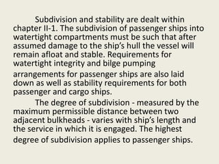 Subdivision and stability are dealt within
chapter II-1. The subdivision of passenger ships into
watertight compartments must be such that after
assumed damage to the ship’s hull the vessel will
remain afloat and stable. Requirements for
watertight integrity and bilge pumping
arrangements for passenger ships are also laid
down as well as stability requirements for both
passenger and cargo ships.
The degree of subdivision - measured by the
maximum permissible distance between two
adjacent bulkheads - varies with ship’s length and
the service in which it is engaged. The highest
degree of subdivision applies to passenger ships.
 