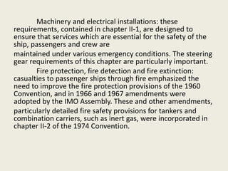 Machinery and electrical installations: these
requirements, contained in chapter II-1, are designed to
ensure that services which are essential for the safety of the
ship, passengers and crew are
maintained under various emergency conditions. The steering
gear requirements of this chapter are particularly important.
Fire protection, fire detection and fire extinction:
casualties to passenger ships through fire emphasized the
need to improve the fire protection provisions of the 1960
Convention, and in 1966 and 1967 amendments were
adopted by the IMO Assembly. These and other amendments,
particularly detailed fire safety provisions for tankers and
combination carriers, such as inert gas, were incorporated in
chapter II-2 of the 1974 Convention.
 