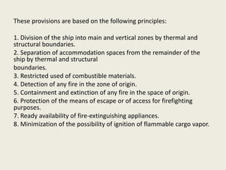 These provisions are based on the following principles:
1. Division of the ship into main and vertical zones by thermal and
structural boundaries.
2. Separation of accommodation spaces from the remainder of the
ship by thermal and structural
boundaries.
3. Restricted used of combustible materials.
4. Detection of any fire in the zone of origin.
5. Containment and extinction of any fire in the space of origin.
6. Protection of the means of escape or of access for firefighting
purposes.
7. Ready availability of fire-extinguishing appliances.
8. Minimization of the possibility of ignition of flammable cargo vapor.
 