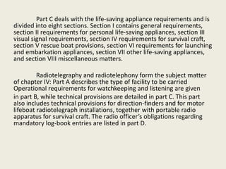 Part C deals with the life-saving appliance requirements and is
divided into eight sections. Section I contains general requirements,
section II requirements for personal life-saving appliances, section III
visual signal requirements, section IV requirements for survival craft,
section V rescue boat provisions, section VI requirements for launching
and embarkation appliances, section VII other life-saving appliances,
and section VIII miscellaneous matters.
Radiotelegraphy and radiotelephony form the subject matter
of chapter IV: Part A describes the type of facility to be carried
Operational requirements for watchkeeping and listening are given
in part B, while technical provisions are detailed in part C. This part
also includes technical provisions for direction-finders and for motor
lifeboat radiotelegraph installations, together with portable radio
apparatus for survival craft. The radio officer’s obligations regarding
mandatory log-book entries are listed in part D.
 