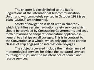 The chapter is closely linked to the Radio
Regulations of the International Telecommunication
Union and was completely revised in October 1988 (see
1988 (GMDSS) amendments).
Safety of navigation is dealt with in chapter V
which identifies certain navigation safety services which
should be provided by Contracting Governments and seas
forth provisions of anoperational nature applicable in
general to all ships on all voyages. This is in contrast to
the Convention as a whole, which only applies to certain
classes of ship engaged on international voyages.
The subjects covered include the maintenance of
meteorological services for ships; the ice patrol service;
routeing of ships; and the maintenance of search and
rescue services.
 
