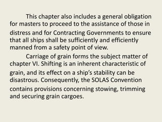 This chapter also includes a general obligation
for masters to proceed to the assistance of those in
distress and for Contracting Governments to ensure
that all ships shall be sufficiently and efficiently
manned from a safety point of view.
Carriage of grain forms the subject matter of
chapter VI. Shifting is an inherent characteristic of
grain, and its effect on a ship’s stability can be
disastrous. Consequently, the SOLAS Convention
contains provisions concerning stowing, trimming
and securing grain cargoes.
 