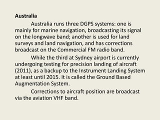 Australia
Australia runs three DGPS systems: one is
mainly for marine navigation, broadcasting its signal
on the longwave band; another is used for land
surveys and land navigation, and has corrections
broadcast on the Commercial FM radio band.
While the third at Sydney airport is currently
undergoing testing for precision landing of aircraft
(2011), as a backup to the Instrument Landing System
at least until 2015. It is called the Ground Based
Augmentation System.
Corrections to aircraft position are broadcast
via the aviation VHF band.
 