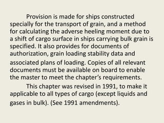 Provision is made for ships constructed
specially for the transport of grain, and a method
for calculating the adverse heeling moment due to
a shift of cargo surface in ships carrying bulk grain is
specified. It also provides for documents of
authorization, grain loading stability data and
associated plans of loading. Copies of all relevant
documents must be available on board to enable
the master to meet the chapter’s requirements.
This chapter was revised in 1991, to make it
applicable to all types of cargo (except liquids and
gases in bulk). (See 1991 amendments).
 