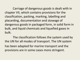 Carriage of dangerous goods is dealt with in
chapter VII, which contains provisions for the
classification, packing, marking, labelling and
placarding, documentation and stowage of
dangerous goods in packaged form, in solid form in
bulk, and liquid chemicals and liquefied gases in
bulk.
The classification follows the system used by
the UN for all modes of transport. The UN system
has been adapted for marine transport and the
provisions are in some cases more stringent.
 