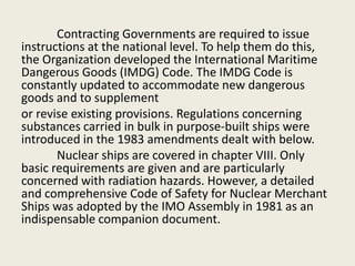 Contracting Governments are required to issue
instructions at the national level. To help them do this,
the Organization developed the International Maritime
Dangerous Goods (IMDG) Code. The IMDG Code is
constantly updated to accommodate new dangerous
goods and to supplement
or revise existing provisions. Regulations concerning
substances carried in bulk in purpose-built ships were
introduced in the 1983 amendments dealt with below.
Nuclear ships are covered in chapter VIII. Only
basic requirements are given and are particularly
concerned with radiation hazards. However, a detailed
and comprehensive Code of Safety for Nuclear Merchant
Ships was adopted by the IMO Assembly in 1981 as an
indispensable companion document.
 