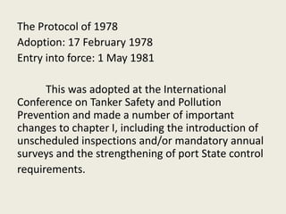 The Protocol of 1978
Adoption: 17 February 1978
Entry into force: 1 May 1981
This was adopted at the International
Conference on Tanker Safety and Pollution
Prevention and made a number of important
changes to chapter I, including the introduction of
unscheduled inspections and/or mandatory annual
surveys and the strengthening of port State control
requirements.
 