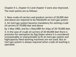 Chapter II-1, chapter II-2 and chapter V were also improved.
The main points are as follows:
1. New crude oil carriers and product carriers of 20,000 dwt
and above are required to be fittedwith an inert gas system.
2. An inert gas system became mandatory for existing crude
oil carriers of 70,000 dwt and above
by 1 May 1983, and by 1 May1985 for ships of 20-70,000 dwt.
3. In the case of crude oil carriers of 20-40,000 dwt there is
provision for exemption by flag States where it is considered
unreasonable or impracticable to fit an inert gas system and
highcapacity fixed washing machines are not used. But an
inert gas system is always required when crude oil washing is
operated.
 