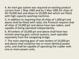 4. An inert gas system was required on existing product
carriers from 1 May 1983 and by 1 May 1985 for ships of
40-70,000 dwt and down to 20,000 dwt which are fitted
with high capacity washing machines.
5. In addition to requiring that all ships of 1,600 grt and
above shall be fitted with radar, the Protocol requires that
all ships of 10,000 grt and above have two radars, each
capable of being operated independently.
6. All tankers of 10,000 grt and above shall have two
remote steering gear control systems, each operable
separately from the navigating bridge.
7. The main steering gear of new tankers of 10,000 grt
and above shall comprise two or more identical power
units, and shall be capable of operating the rudder with
one or more power units.
 