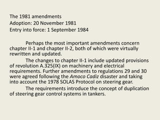 The 1981 amendments
Adoption: 20 November 1981
Entry into force: 1 September 1984
Perhaps the most important amendments concern
chapter II-1 and chapter II-2, both of which were virtually
rewritten and updated.
The changes to chapter II-1 include updated provisions
of revolution A.325(IX) on machinery and electrical
requirements. Further amendments to regulations 29 and 30
were agreed following the Amoco Cadiz disaster and taking
into account the 1978 SOLAS Protocol on steering gear.
The requirements introduce the concept of duplication
of steering gear control systems in tankers.
 