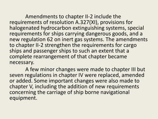 Amendments to chapter II-2 include the
requirements of resolution A.327(XI), provisions for
halogenated hydrocarbon extinguishing systems, special
requirements for ships carrying dangerous goods, and a
new regulation 62 on inert gas systems. The amendments
to chapter II-2 strengthen the requirements for cargo
ships and passenger ships to such an extent that a
complete rearrangement of that chapter became
necessary.
A few minor changes were made to chapter III but
seven regulations in chapter IV were replaced, amended
or added. Some important changes were also made to
chapter V, including the addition of new requirements
concerning the carriage of ship borne navigational
equipment.
 