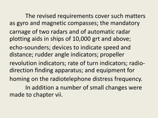 The revised requirements cover such matters
as gyro and magnetic compasses; the mandatory
carnage of two radars and of automatic radar
plotting aids in ships of 10,000 grt and above;
echo-sounders; devices to indicate speed and
distance; rudder angle indicators; propeller
revolution indicators; rate of turn indicators; radio-
direction finding apparatus; and equipment for
homing on the radiotelephone distress frequency.
In addition a number of small changes were
made to chapter vii.
 