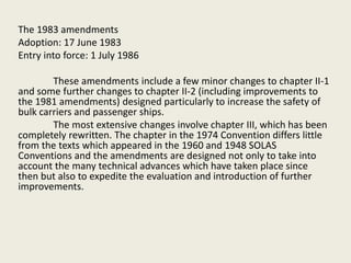 The 1983 amendments
Adoption: 17 June 1983
Entry into force: 1 July 1986
These amendments include a few minor changes to chapter II-1
and some further changes to chapter II-2 (including improvements to
the 1981 amendments) designed particularly to increase the safety of
bulk carriers and passenger ships.
The most extensive changes involve chapter III, which has been
completely rewritten. The chapter in the 1974 Convention differs little
from the texts which appeared in the 1960 and 1948 SOLAS
Conventions and the amendments are designed not only to take into
account the many technical advances which have taken place since
then but also to expedite the evaluation and introduction of further
improvements.
 