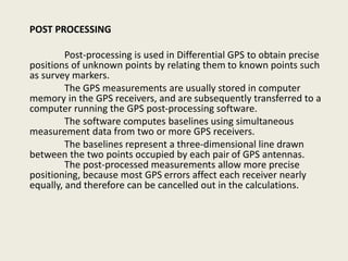 POST PROCESSING
Post-processing is used in Differential GPS to obtain precise
positions of unknown points by relating them to known points such
as survey markers.
The GPS measurements are usually stored in computer
memory in the GPS receivers, and are subsequently transferred to a
computer running the GPS post-processing software.
The software computes baselines using simultaneous
measurement data from two or more GPS receivers.
The baselines represent a three-dimensional line drawn
between the two points occupied by each pair of GPS antennas.
The post-processed measurements allow more precise
positioning, because most GPS errors affect each receiver nearly
equally, and therefore can be cancelled out in the calculations.
 