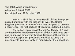 The 1988 (April) amendments
Adoption: 21 April 1988
Entry into force: 22 October 1989
In March 1987 the car ferry Herald of Free Enterprise
apsized and sank with the loss of 193 lives. The United
Kingdom proposed a series of measures designed to prevent
a recurrence, the first package of which was adopted in April.
They affect regulations 23 and 42 of Chapter II-1 and
are intended to improve monitoring of doors and cargo areas
and to improve emergency lighting. Because of the urgency,
the "tacit acceptance" procedure was used to bring the
amendments into force only 18 months after their adoption.
 