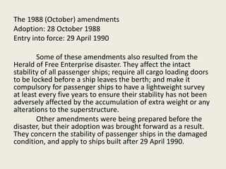 The 1988 (October) amendments
Adoption: 28 October 1988
Entry into force: 29 April 1990
Some of these amendments also resulted from the
Herald of Free Enterprise disaster. They affect the intact
stability of all passenger ships; require all cargo loading doors
to be locked before a ship leaves the berth; and make it
compulsory for passenger ships to have a lightweight survey
at least every five years to ensure their stability has not been
adversely affected by the accumulation of extra weight or any
alterations to the superstructure.
Other amendments were being prepared before the
disaster, but their adoption was brought forward as a result.
They concern the stability of passenger ships in the damaged
condition, and apply to ships built after 29 April 1990.
 