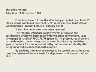 The 1988 Protocol
Adoption: 11 November 1988
Entry into force: 12 months after being accepted by at least 15
States whose combined merchant fleets represented at least 50% of
world tonnage (but not before 1 February 1992)
Status: 6 acceptances have been received.
The Protocol introduces a new system of surveys and
certification which will harmonize with two other conventions, Load
Line (page 23) and MARPOL 73/78 (page 40). At present, requirements
in the three instruments vary and, as a result, ships may be obliged to
go into drydock for a survey required by one convention shortly after
being surveyed in connection with another.
By enabling the required surveys to be carried out at the same
time the system will reduce costs for shipowners and administrations
alike.
 