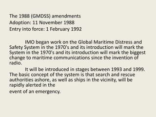 The 1988 (GMDSS) amendments
Adoption: 11 November 1988
Entry into force: 1 February 1992
IMO began work on the Global Maritime Distress and
Safety System in the 1970's and its introduction will mark the
System in the 1970's and its introduction will mark the biggest
change to maritime communications since the invention of
radio.
It will be introduced in stages between 1993 and 1999.
The basic concept of the system is that search and rescue
authorities ashore, as well as ships in the vicinity, will be
rapidly alerted in the
event of an emergency.
 