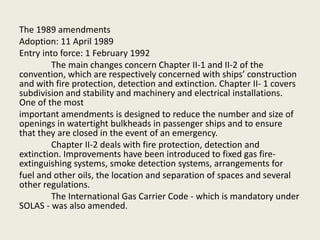 The 1989 amendments
Adoption: 11 April 1989
Entry into force: 1 February 1992
The main changes concern Chapter II-1 and II-2 of the
convention, which are respectively concerned with ships’ construction
and with fire protection, detection and extinction. Chapter II- 1 covers
subdivision and stability and machinery and electrical installations.
One of the most
important amendments is designed to reduce the number and size of
openings in watertight bulkheads in passenger ships and to ensure
that they are closed in the event of an emergency.
Chapter II-2 deals with fire protection, detection and
extinction. Improvements have been introduced to fixed gas fire-
extinguishing systems, smoke detection systems, arrangements for
fuel and other oils, the location and separation of spaces and several
other regulations.
The International Gas Carrier Code - which is mandatory under
SOLAS - was also amended.
 