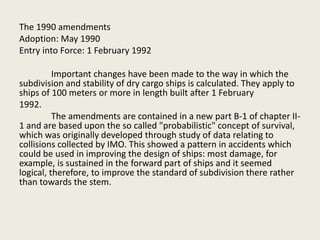 The 1990 amendments
Adoption: May 1990
Entry into Force: 1 February 1992
Important changes have been made to the way in which the
subdivision and stability of dry cargo ships is calculated. They apply to
ships of 100 meters or more in length built after 1 February
1992.
The amendments are contained in a new part B-1 of chapter II-
1 and are based upon the so called "probabilistic" concept of survival,
which was originally developed through study of data relating to
collisions collected by IMO. This showed a pattern in accidents which
could be used in improving the design of ships: most damage, for
example, is sustained in the forward part of ships and it seemed
logical, therefore, to improve the standard of subdivision there rather
than towards the stem.
 