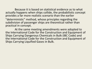 Because it is based on statistical evidence as to what
actually happens when ships collide, the probabilistic concept
provides a far more realistic scenario than the earlier
"deterministic" method, whose principles regarding the
subdivision of passenger ships are theoretical rather than
practical in concept.
At the same meeting amendments were adopted to
the International Code for the Construction and Equipment of
Ships Carrying Dangerous Chemicals in Bulk (IBC Code) and
the International Code for the Construction and Equipment of
Ships Carrying Liquified Gases in Bulk.
 