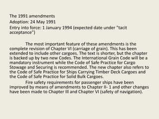 The 1991 amendments
Adoption: 24 May 1991
Entry into force: 1 January 1994 (expected date under "tacit
acceptance")
The most important feature of these amendments is the
complete revision of Chapter VI (carriage of grain). This has been
extended to include other cargoes. The text is shorter, but the chapter
is backed up by two new Codes. The International Grain Code will be a
mandatory instrument while the Code of Safe Practice for Cargo
Stowage and Securing is recommended. The new chapter also refers to
the Code of Safe Practice for Ships Carrying Timber Deck Cargoes and
the Code of Safe Practice for Solid Bulk Cargoes.
Fire safety requirements for passenger ships have been
improved by means of amendments to Chapter II- 1 and other changes
have been made to Chapter Ill and Chapter VI (safety of navigation).
 