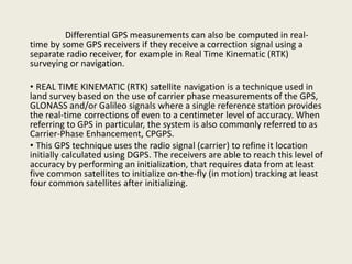 Differential GPS measurements can also be computed in real-
time by some GPS receivers if they receive a correction signal using a
separate radio receiver, for example in Real Time Kinematic (RTK)
surveying or navigation.
• REAL TIME KINEMATIC (RTK) satellite navigation is a technique used in
land survey based on the use of carrier phase measurements of the GPS,
GLONASS and/or Galileo signals where a single reference station provides
the real-time corrections of even to a centimeter level of accuracy. When
referring to GPS in particular, the system is also commonly referred to as
Carrier-Phase Enhancement, CPGPS.
• This GPS technique uses the radio signal (carrier) to refine it location
initially calculated using DGPS. The receivers are able to reach this level of
accuracy by performing an initialization, that requires data from at least
five common satellites to initialize on-the-fly (in motion) tracking at least
four common satellites after initializing.
 