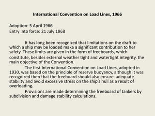 International Convention on Load Lines, 1966
Adoption: 5 April 1966
Entry into force: 21 July 1968
It has long been recognized that limitations on the draft to
which a ship may be loaded make a significant contribution to her
safety. These limits are given in the form of freeboards, which
constitute, besides external weather tight and watertight integrity, the
main objective of the Convention.
The first International Convention on Load Lines, adopted in
1930, was based on the principle of reserve buoyancy, although it was
recognized then that the freeboard should also ensure adequate
stability and avoid excessive stress on the ship’s hull as a result of
overloading.
Provisions are made determining the freeboard of tankers by
subdivision and damage stability calculations.
 