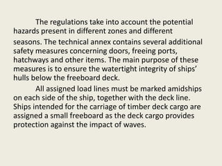 The regulations take into account the potential
hazards present in different zones and different
seasons. The technical annex contains several additional
safety measures concerning doors, freeing ports,
hatchways and other items. The main purpose of these
measures is to ensure the watertight integrity of ships’
hulls below the freeboard deck.
All assigned load lines must be marked amidships
on each side of the ship, together with the deck line.
Ships intended for the carriage of timber deck cargo are
assigned a small freeboard as the deck cargo provides
protection against the impact of waves.
 