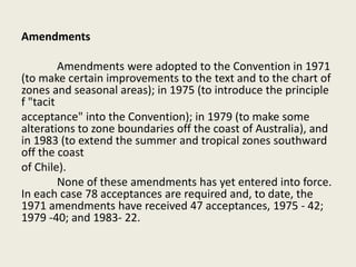 Amendments
Amendments were adopted to the Convention in 1971
(to make certain improvements to the text and to the chart of
zones and seasonal areas); in 1975 (to introduce the principle
f "tacit
acceptance" into the Convention); in 1979 (to make some
alterations to zone boundaries off the coast of Australia), and
in 1983 (to extend the summer and tropical zones southward
off the coast
of Chile).
None of these amendments has yet entered into force.
In each case 78 acceptances are required and, to date, the
1971 amendments have received 47 acceptances, 1975 - 42;
1979 -40; and 1983- 22.
 