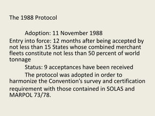 The 1988 Protocol
Adoption: 11 November 1988
Entry into force: 12 months after being accepted by
not less than 15 States whose combined merchant
fleets constitute not less than 50 percent of world
tonnage
Status: 9 acceptances have been received
The protocol was adopted in order to
harmonize the Convention’s survey and certification
requirement with those contained in SOLAS and
MARPOL 73/78.
 